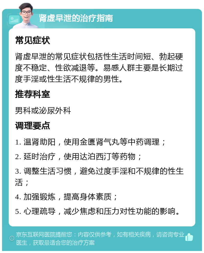 肾虚早泄的治疗指南 常见症状 肾虚早泄的常见症状包括性生活时间短、勃起硬度不稳定、性欲减退等。易感人群主要是长期过度手淫或性生活不规律的男性。 推荐科室 男科或泌尿外科 调理要点 1. 温肾助阳，使用金匮肾气丸等中药调理； 2. 延时治疗，使用达泊西汀等药物； 3. 调整生活习惯，避免过度手淫和不规律的性生活； 4. 加强锻炼，提高身体素质； 5. 心理疏导，减少焦虑和压力对性功能的影响。