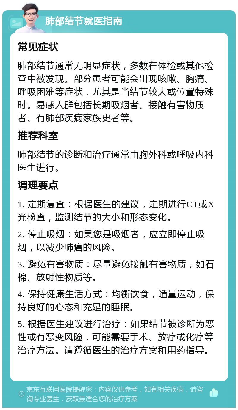 肺部结节就医指南 常见症状 肺部结节通常无明显症状，多数在体检或其他检查中被发现。部分患者可能会出现咳嗽、胸痛、呼吸困难等症状，尤其是当结节较大或位置特殊时。易感人群包括长期吸烟者、接触有害物质者、有肺部疾病家族史者等。 推荐科室 肺部结节的诊断和治疗通常由胸外科或呼吸内科医生进行。 调理要点 1. 定期复查：根据医生的建议，定期进行CT或X光检查，监测结节的大小和形态变化。 2. 停止吸烟：如果您是吸烟者，应立即停止吸烟，以减少肺癌的风险。 3. 避免有害物质：尽量避免接触有害物质，如石棉、放射性物质等。 4. 保持健康生活方式：均衡饮食，适量运动，保持良好的心态和充足的睡眠。 5. 根据医生建议进行治疗：如果结节被诊断为恶性或有恶变风险，可能需要手术、放疗或化疗等治疗方法。请遵循医生的治疗方案和用药指导。