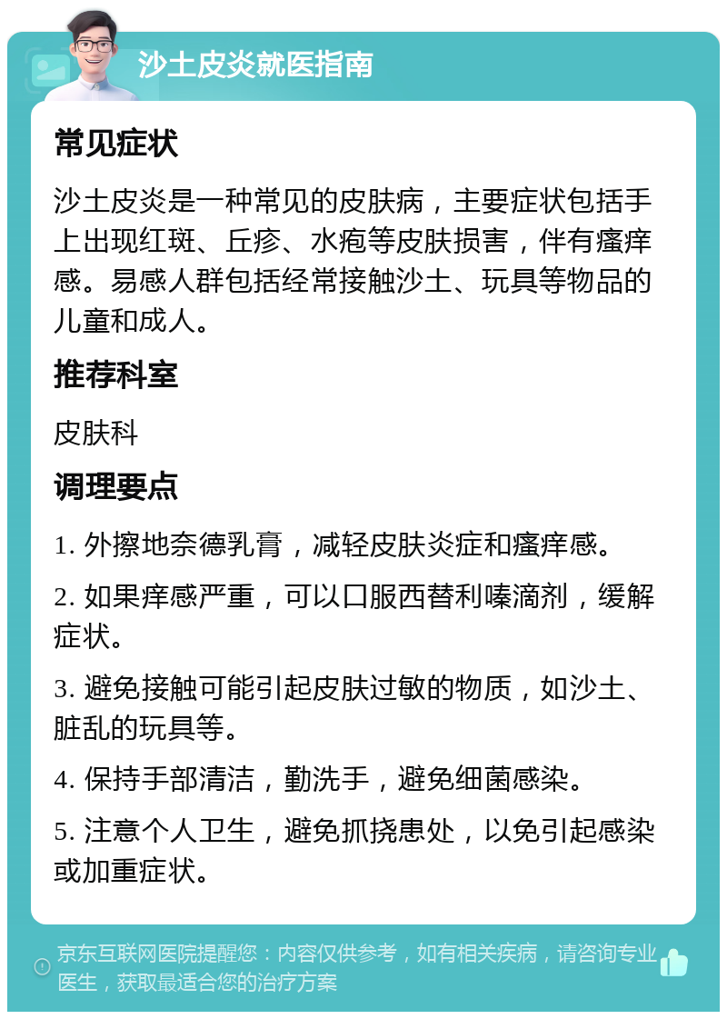 沙土皮炎就医指南 常见症状 沙土皮炎是一种常见的皮肤病，主要症状包括手上出现红斑、丘疹、水疱等皮肤损害，伴有瘙痒感。易感人群包括经常接触沙土、玩具等物品的儿童和成人。 推荐科室 皮肤科 调理要点 1. 外擦地奈德乳膏，减轻皮肤炎症和瘙痒感。 2. 如果痒感严重，可以口服西替利嗪滴剂，缓解症状。 3. 避免接触可能引起皮肤过敏的物质，如沙土、脏乱的玩具等。 4. 保持手部清洁，勤洗手，避免细菌感染。 5. 注意个人卫生，避免抓挠患处，以免引起感染或加重症状。