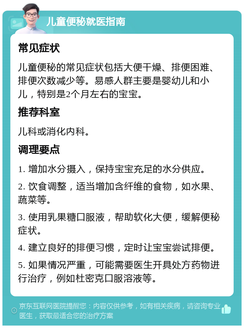 儿童便秘就医指南 常见症状 儿童便秘的常见症状包括大便干燥、排便困难、排便次数减少等。易感人群主要是婴幼儿和小儿，特别是2个月左右的宝宝。 推荐科室 儿科或消化内科。 调理要点 1. 增加水分摄入，保持宝宝充足的水分供应。 2. 饮食调整，适当增加含纤维的食物，如水果、蔬菜等。 3. 使用乳果糖口服液，帮助软化大便，缓解便秘症状。 4. 建立良好的排便习惯，定时让宝宝尝试排便。 5. 如果情况严重，可能需要医生开具处方药物进行治疗，例如杜密克口服溶液等。