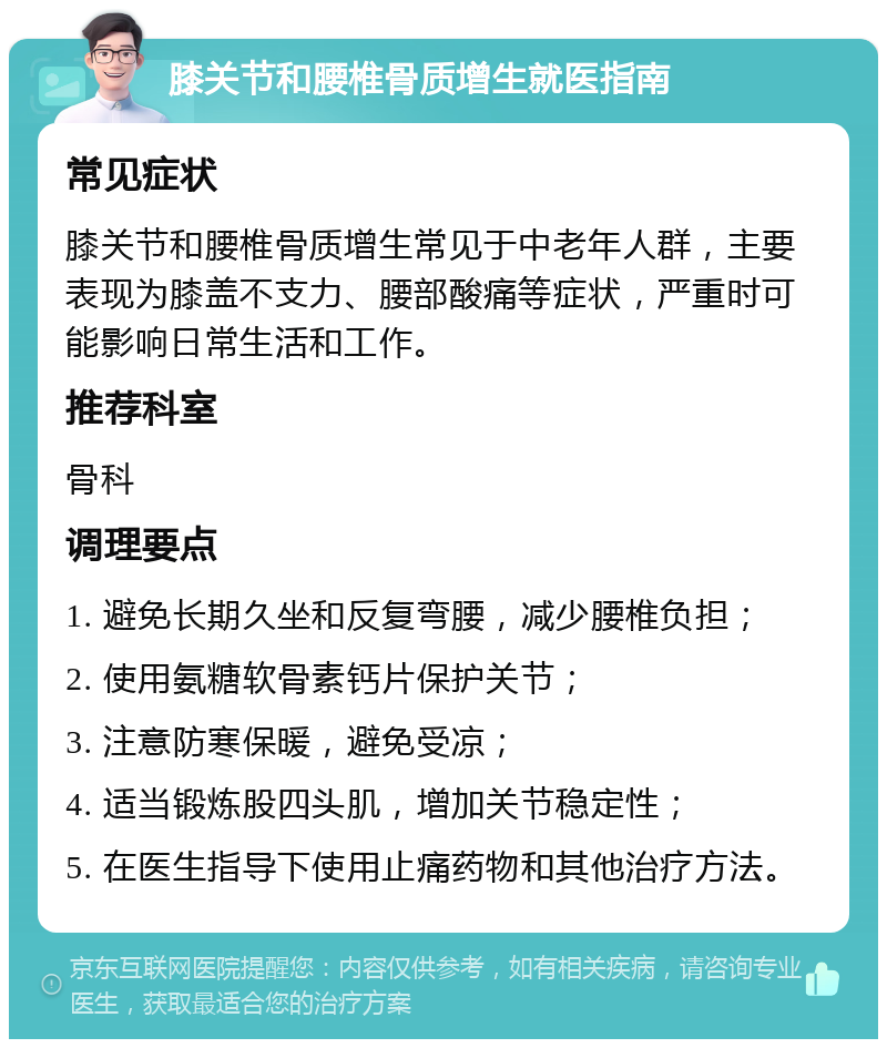 膝关节和腰椎骨质增生就医指南 常见症状 膝关节和腰椎骨质增生常见于中老年人群，主要表现为膝盖不支力、腰部酸痛等症状，严重时可能影响日常生活和工作。 推荐科室 骨科 调理要点 1. 避免长期久坐和反复弯腰，减少腰椎负担； 2. 使用氨糖软骨素钙片保护关节； 3. 注意防寒保暖，避免受凉； 4. 适当锻炼股四头肌，增加关节稳定性； 5. 在医生指导下使用止痛药物和其他治疗方法。