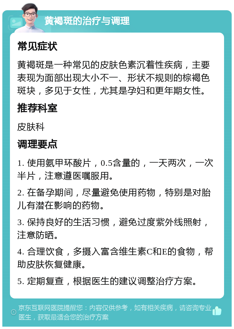 黄褐斑的治疗与调理 常见症状 黄褐斑是一种常见的皮肤色素沉着性疾病，主要表现为面部出现大小不一、形状不规则的棕褐色斑块，多见于女性，尤其是孕妇和更年期女性。 推荐科室 皮肤科 调理要点 1. 使用氨甲环酸片，0.5含量的，一天两次，一次半片，注意遵医嘱服用。 2. 在备孕期间，尽量避免使用药物，特别是对胎儿有潜在影响的药物。 3. 保持良好的生活习惯，避免过度紫外线照射，注意防晒。 4. 合理饮食，多摄入富含维生素C和E的食物，帮助皮肤恢复健康。 5. 定期复查，根据医生的建议调整治疗方案。