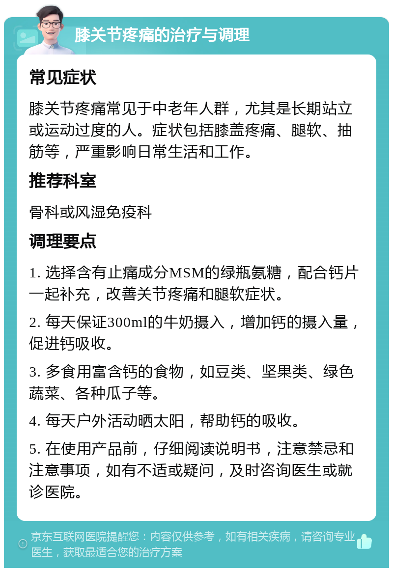 膝关节疼痛的治疗与调理 常见症状 膝关节疼痛常见于中老年人群，尤其是长期站立或运动过度的人。症状包括膝盖疼痛、腿软、抽筋等，严重影响日常生活和工作。 推荐科室 骨科或风湿免疫科 调理要点 1. 选择含有止痛成分MSM的绿瓶氨糖，配合钙片一起补充，改善关节疼痛和腿软症状。 2. 每天保证300ml的牛奶摄入，增加钙的摄入量，促进钙吸收。 3. 多食用富含钙的食物，如豆类、坚果类、绿色蔬菜、各种瓜子等。 4. 每天户外活动晒太阳，帮助钙的吸收。 5. 在使用产品前，仔细阅读说明书，注意禁忌和注意事项，如有不适或疑问，及时咨询医生或就诊医院。