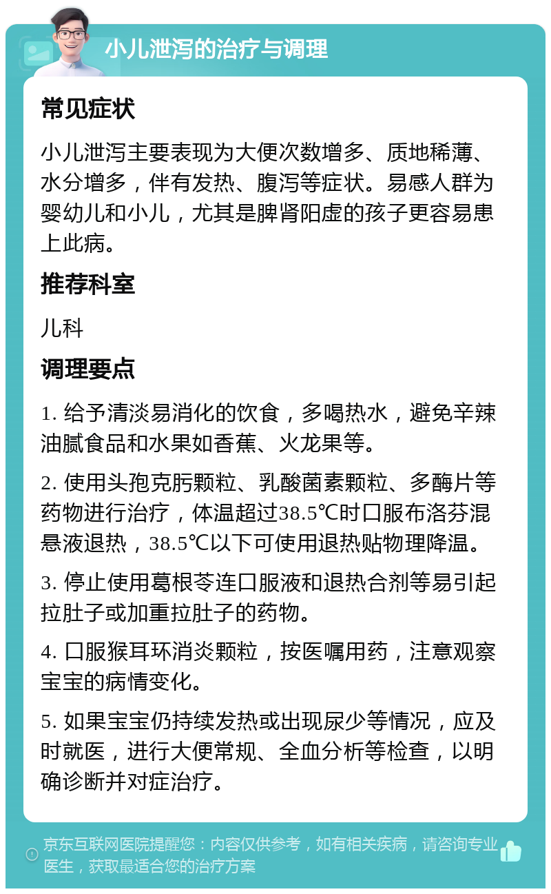 小儿泄泻的治疗与调理 常见症状 小儿泄泻主要表现为大便次数增多、质地稀薄、水分增多，伴有发热、腹泻等症状。易感人群为婴幼儿和小儿，尤其是脾肾阳虚的孩子更容易患上此病。 推荐科室 儿科 调理要点 1. 给予清淡易消化的饮食，多喝热水，避免辛辣油腻食品和水果如香蕉、火龙果等。 2. 使用头孢克肟颗粒、乳酸菌素颗粒、多酶片等药物进行治疗，体温超过38.5℃时口服布洛芬混悬液退热，38.5℃以下可使用退热贴物理降温。 3. 停止使用葛根苓连口服液和退热合剂等易引起拉肚子或加重拉肚子的药物。 4. 口服猴耳环消炎颗粒，按医嘱用药，注意观察宝宝的病情变化。 5. 如果宝宝仍持续发热或出现尿少等情况，应及时就医，进行大便常规、全血分析等检查，以明确诊断并对症治疗。