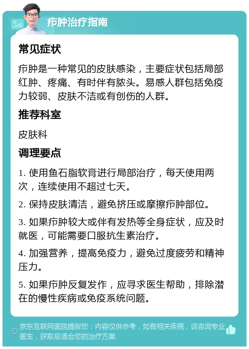 疖肿治疗指南 常见症状 疖肿是一种常见的皮肤感染，主要症状包括局部红肿、疼痛、有时伴有脓头。易感人群包括免疫力较弱、皮肤不洁或有创伤的人群。 推荐科室 皮肤科 调理要点 1. 使用鱼石脂软膏进行局部治疗，每天使用两次，连续使用不超过七天。 2. 保持皮肤清洁，避免挤压或摩擦疖肿部位。 3. 如果疖肿较大或伴有发热等全身症状，应及时就医，可能需要口服抗生素治疗。 4. 加强营养，提高免疫力，避免过度疲劳和精神压力。 5. 如果疖肿反复发作，应寻求医生帮助，排除潜在的慢性疾病或免疫系统问题。