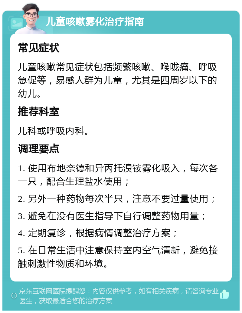 儿童咳嗽雾化治疗指南 常见症状 儿童咳嗽常见症状包括频繁咳嗽、喉咙痛、呼吸急促等，易感人群为儿童，尤其是四周岁以下的幼儿。 推荐科室 儿科或呼吸内科。 调理要点 1. 使用布地奈德和异丙托溴铵雾化吸入，每次各一只，配合生理盐水使用； 2. 另外一种药物每次半只，注意不要过量使用； 3. 避免在没有医生指导下自行调整药物用量； 4. 定期复诊，根据病情调整治疗方案； 5. 在日常生活中注意保持室内空气清新，避免接触刺激性物质和环境。