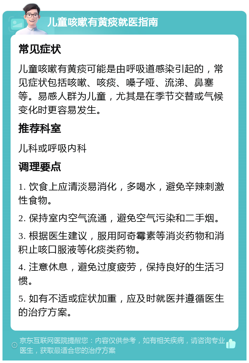 儿童咳嗽有黄痰就医指南 常见症状 儿童咳嗽有黄痰可能是由呼吸道感染引起的，常见症状包括咳嗽、咳痰、嗓子哑、流涕、鼻塞等。易感人群为儿童，尤其是在季节交替或气候变化时更容易发生。 推荐科室 儿科或呼吸内科 调理要点 1. 饮食上应清淡易消化，多喝水，避免辛辣刺激性食物。 2. 保持室内空气流通，避免空气污染和二手烟。 3. 根据医生建议，服用阿奇霉素等消炎药物和消积止咳口服液等化痰类药物。 4. 注意休息，避免过度疲劳，保持良好的生活习惯。 5. 如有不适或症状加重，应及时就医并遵循医生的治疗方案。