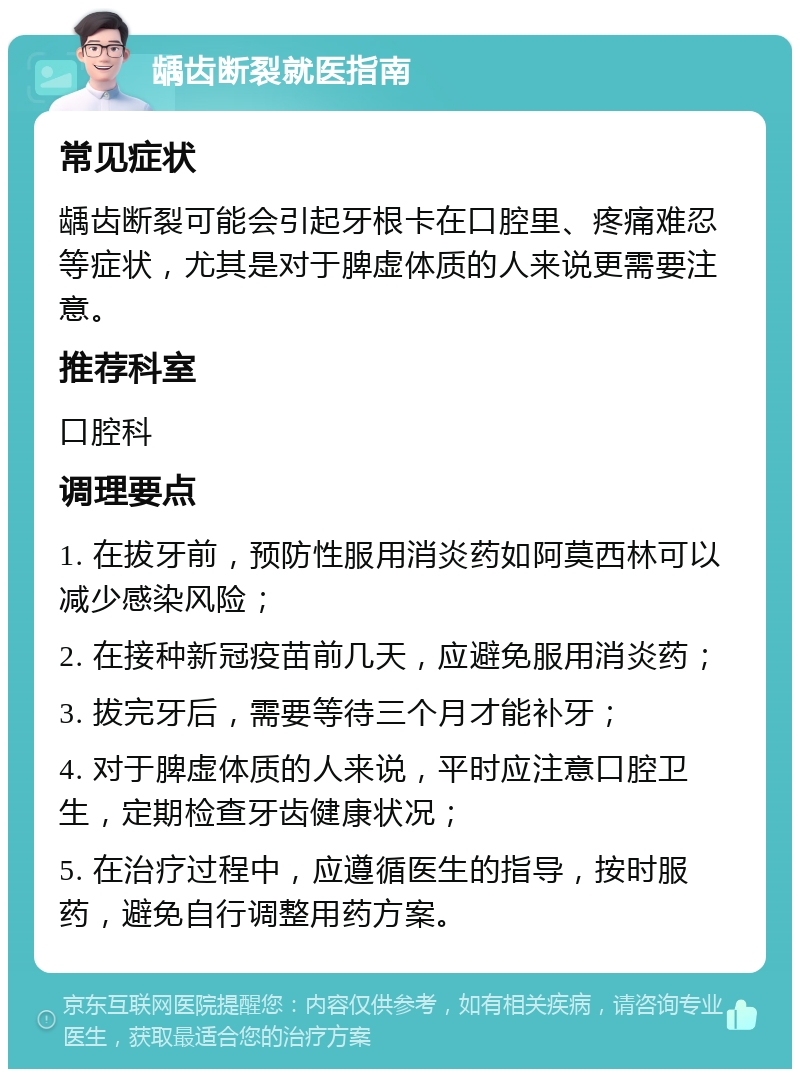 龋齿断裂就医指南 常见症状 龋齿断裂可能会引起牙根卡在口腔里、疼痛难忍等症状，尤其是对于脾虚体质的人来说更需要注意。 推荐科室 口腔科 调理要点 1. 在拔牙前，预防性服用消炎药如阿莫西林可以减少感染风险； 2. 在接种新冠疫苗前几天，应避免服用消炎药； 3. 拔完牙后，需要等待三个月才能补牙； 4. 对于脾虚体质的人来说，平时应注意口腔卫生，定期检查牙齿健康状况； 5. 在治疗过程中，应遵循医生的指导，按时服药，避免自行调整用药方案。