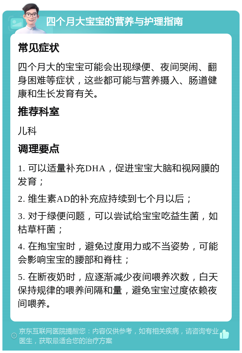 四个月大宝宝的营养与护理指南 常见症状 四个月大的宝宝可能会出现绿便、夜间哭闹、翻身困难等症状，这些都可能与营养摄入、肠道健康和生长发育有关。 推荐科室 儿科 调理要点 1. 可以适量补充DHA，促进宝宝大脑和视网膜的发育； 2. 维生素AD的补充应持续到七个月以后； 3. 对于绿便问题，可以尝试给宝宝吃益生菌，如枯草杆菌； 4. 在抱宝宝时，避免过度用力或不当姿势，可能会影响宝宝的腰部和脊柱； 5. 在断夜奶时，应逐渐减少夜间喂养次数，白天保持规律的喂养间隔和量，避免宝宝过度依赖夜间喂养。