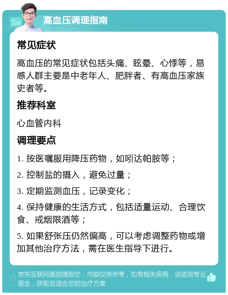 高血压调理指南 常见症状 高血压的常见症状包括头痛、眩晕、心悸等，易感人群主要是中老年人、肥胖者、有高血压家族史者等。 推荐科室 心血管内科 调理要点 1. 按医嘱服用降压药物，如吲达帕胺等； 2. 控制盐的摄入，避免过量； 3. 定期监测血压，记录变化； 4. 保持健康的生活方式，包括适量运动、合理饮食、戒烟限酒等； 5. 如果舒张压仍然偏高，可以考虑调整药物或增加其他治疗方法，需在医生指导下进行。