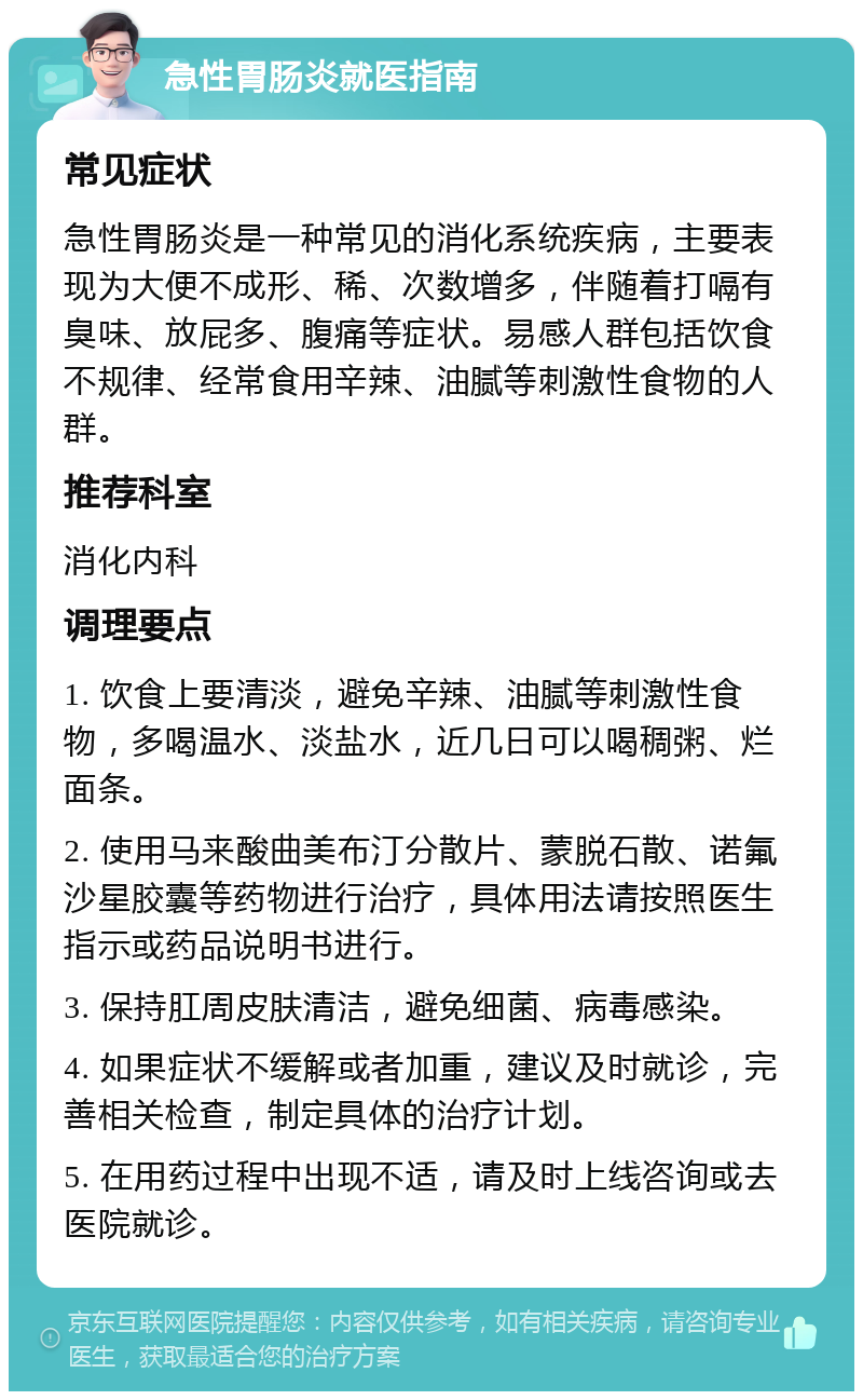 急性胃肠炎就医指南 常见症状 急性胃肠炎是一种常见的消化系统疾病，主要表现为大便不成形、稀、次数增多，伴随着打嗝有臭味、放屁多、腹痛等症状。易感人群包括饮食不规律、经常食用辛辣、油腻等刺激性食物的人群。 推荐科室 消化内科 调理要点 1. 饮食上要清淡，避免辛辣、油腻等刺激性食物，多喝温水、淡盐水，近几日可以喝稠粥、烂面条。 2. 使用马来酸曲美布汀分散片、蒙脱石散、诺氟沙星胶囊等药物进行治疗，具体用法请按照医生指示或药品说明书进行。 3. 保持肛周皮肤清洁，避免细菌、病毒感染。 4. 如果症状不缓解或者加重，建议及时就诊，完善相关检查，制定具体的治疗计划。 5. 在用药过程中出现不适，请及时上线咨询或去医院就诊。