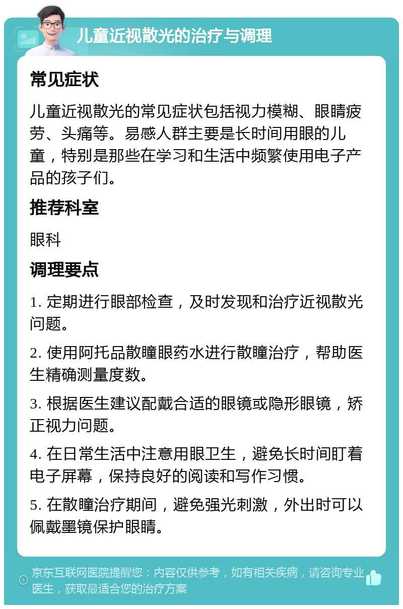 儿童近视散光的治疗与调理 常见症状 儿童近视散光的常见症状包括视力模糊、眼睛疲劳、头痛等。易感人群主要是长时间用眼的儿童，特别是那些在学习和生活中频繁使用电子产品的孩子们。 推荐科室 眼科 调理要点 1. 定期进行眼部检查，及时发现和治疗近视散光问题。 2. 使用阿托品散瞳眼药水进行散瞳治疗，帮助医生精确测量度数。 3. 根据医生建议配戴合适的眼镜或隐形眼镜，矫正视力问题。 4. 在日常生活中注意用眼卫生，避免长时间盯着电子屏幕，保持良好的阅读和写作习惯。 5. 在散瞳治疗期间，避免强光刺激，外出时可以佩戴墨镜保护眼睛。