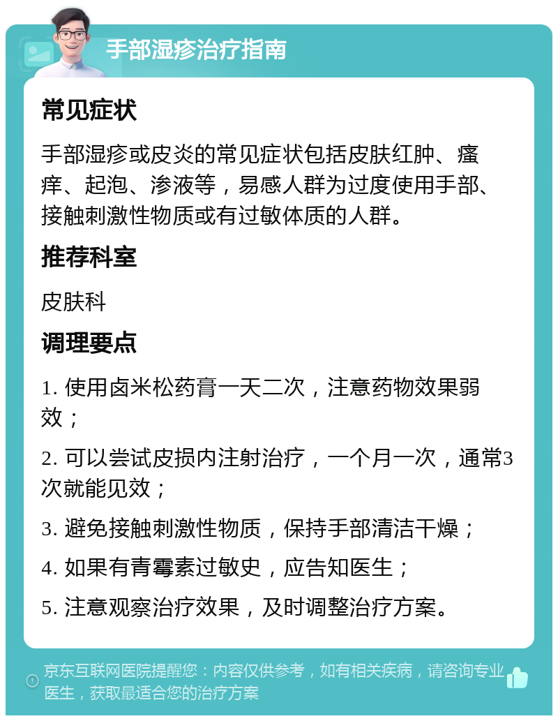 手部湿疹治疗指南 常见症状 手部湿疹或皮炎的常见症状包括皮肤红肿、瘙痒、起泡、渗液等，易感人群为过度使用手部、接触刺激性物质或有过敏体质的人群。 推荐科室 皮肤科 调理要点 1. 使用卤米松药膏一天二次，注意药物效果弱效； 2. 可以尝试皮损内注射治疗，一个月一次，通常3次就能见效； 3. 避免接触刺激性物质，保持手部清洁干燥； 4. 如果有青霉素过敏史，应告知医生； 5. 注意观察治疗效果，及时调整治疗方案。