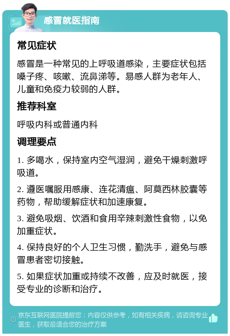 感冒就医指南 常见症状 感冒是一种常见的上呼吸道感染，主要症状包括嗓子疼、咳嗽、流鼻涕等。易感人群为老年人、儿童和免疫力较弱的人群。 推荐科室 呼吸内科或普通内科 调理要点 1. 多喝水，保持室内空气湿润，避免干燥刺激呼吸道。 2. 遵医嘱服用感康、连花清瘟、阿莫西林胶囊等药物，帮助缓解症状和加速康复。 3. 避免吸烟、饮酒和食用辛辣刺激性食物，以免加重症状。 4. 保持良好的个人卫生习惯，勤洗手，避免与感冒患者密切接触。 5. 如果症状加重或持续不改善，应及时就医，接受专业的诊断和治疗。