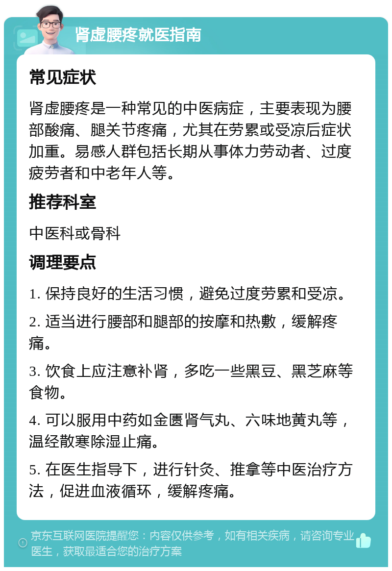 肾虚腰疼就医指南 常见症状 肾虚腰疼是一种常见的中医病症，主要表现为腰部酸痛、腿关节疼痛，尤其在劳累或受凉后症状加重。易感人群包括长期从事体力劳动者、过度疲劳者和中老年人等。 推荐科室 中医科或骨科 调理要点 1. 保持良好的生活习惯，避免过度劳累和受凉。 2. 适当进行腰部和腿部的按摩和热敷，缓解疼痛。 3. 饮食上应注意补肾，多吃一些黑豆、黑芝麻等食物。 4. 可以服用中药如金匮肾气丸、六味地黄丸等，温经散寒除湿止痛。 5. 在医生指导下，进行针灸、推拿等中医治疗方法，促进血液循环，缓解疼痛。