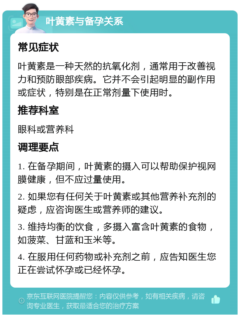 叶黄素与备孕关系 常见症状 叶黄素是一种天然的抗氧化剂，通常用于改善视力和预防眼部疾病。它并不会引起明显的副作用或症状，特别是在正常剂量下使用时。 推荐科室 眼科或营养科 调理要点 1. 在备孕期间，叶黄素的摄入可以帮助保护视网膜健康，但不应过量使用。 2. 如果您有任何关于叶黄素或其他营养补充剂的疑虑，应咨询医生或营养师的建议。 3. 维持均衡的饮食，多摄入富含叶黄素的食物，如菠菜、甘蓝和玉米等。 4. 在服用任何药物或补充剂之前，应告知医生您正在尝试怀孕或已经怀孕。