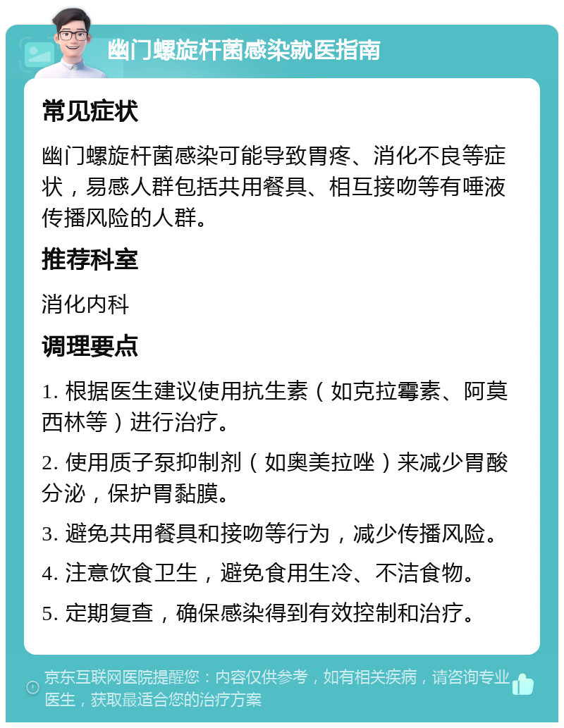 幽门螺旋杆菌感染就医指南 常见症状 幽门螺旋杆菌感染可能导致胃疼、消化不良等症状，易感人群包括共用餐具、相互接吻等有唾液传播风险的人群。 推荐科室 消化内科 调理要点 1. 根据医生建议使用抗生素（如克拉霉素、阿莫西林等）进行治疗。 2. 使用质子泵抑制剂（如奥美拉唑）来减少胃酸分泌，保护胃黏膜。 3. 避免共用餐具和接吻等行为，减少传播风险。 4. 注意饮食卫生，避免食用生冷、不洁食物。 5. 定期复查，确保感染得到有效控制和治疗。