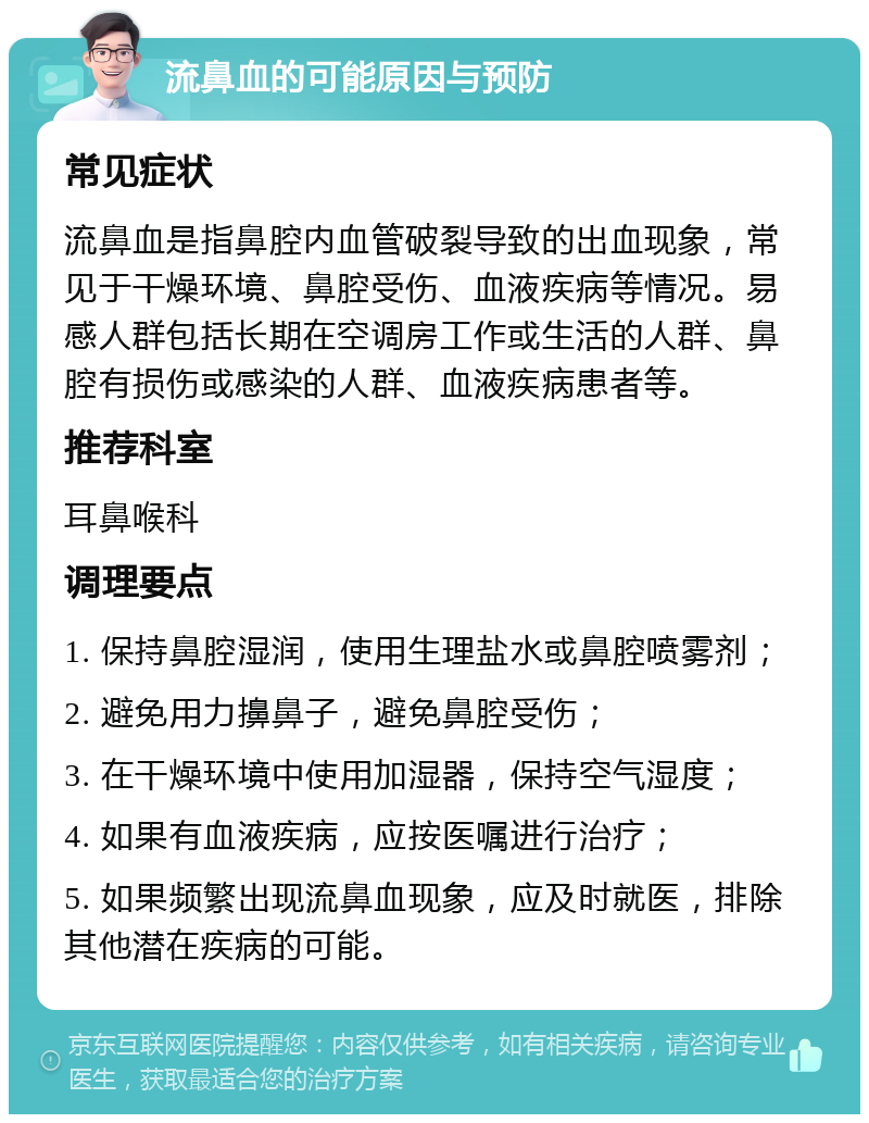 流鼻血的可能原因与预防 常见症状 流鼻血是指鼻腔内血管破裂导致的出血现象，常见于干燥环境、鼻腔受伤、血液疾病等情况。易感人群包括长期在空调房工作或生活的人群、鼻腔有损伤或感染的人群、血液疾病患者等。 推荐科室 耳鼻喉科 调理要点 1. 保持鼻腔湿润，使用生理盐水或鼻腔喷雾剂； 2. 避免用力擤鼻子，避免鼻腔受伤； 3. 在干燥环境中使用加湿器，保持空气湿度； 4. 如果有血液疾病，应按医嘱进行治疗； 5. 如果频繁出现流鼻血现象，应及时就医，排除其他潜在疾病的可能。