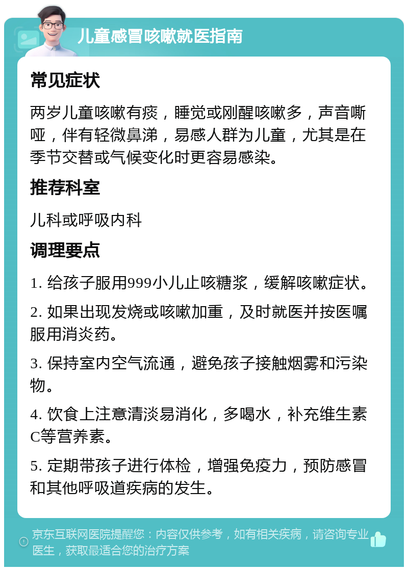 儿童感冒咳嗽就医指南 常见症状 两岁儿童咳嗽有痰，睡觉或刚醒咳嗽多，声音嘶哑，伴有轻微鼻涕，易感人群为儿童，尤其是在季节交替或气候变化时更容易感染。 推荐科室 儿科或呼吸内科 调理要点 1. 给孩子服用999小儿止咳糖浆，缓解咳嗽症状。 2. 如果出现发烧或咳嗽加重，及时就医并按医嘱服用消炎药。 3. 保持室内空气流通，避免孩子接触烟雾和污染物。 4. 饮食上注意清淡易消化，多喝水，补充维生素C等营养素。 5. 定期带孩子进行体检，增强免疫力，预防感冒和其他呼吸道疾病的发生。