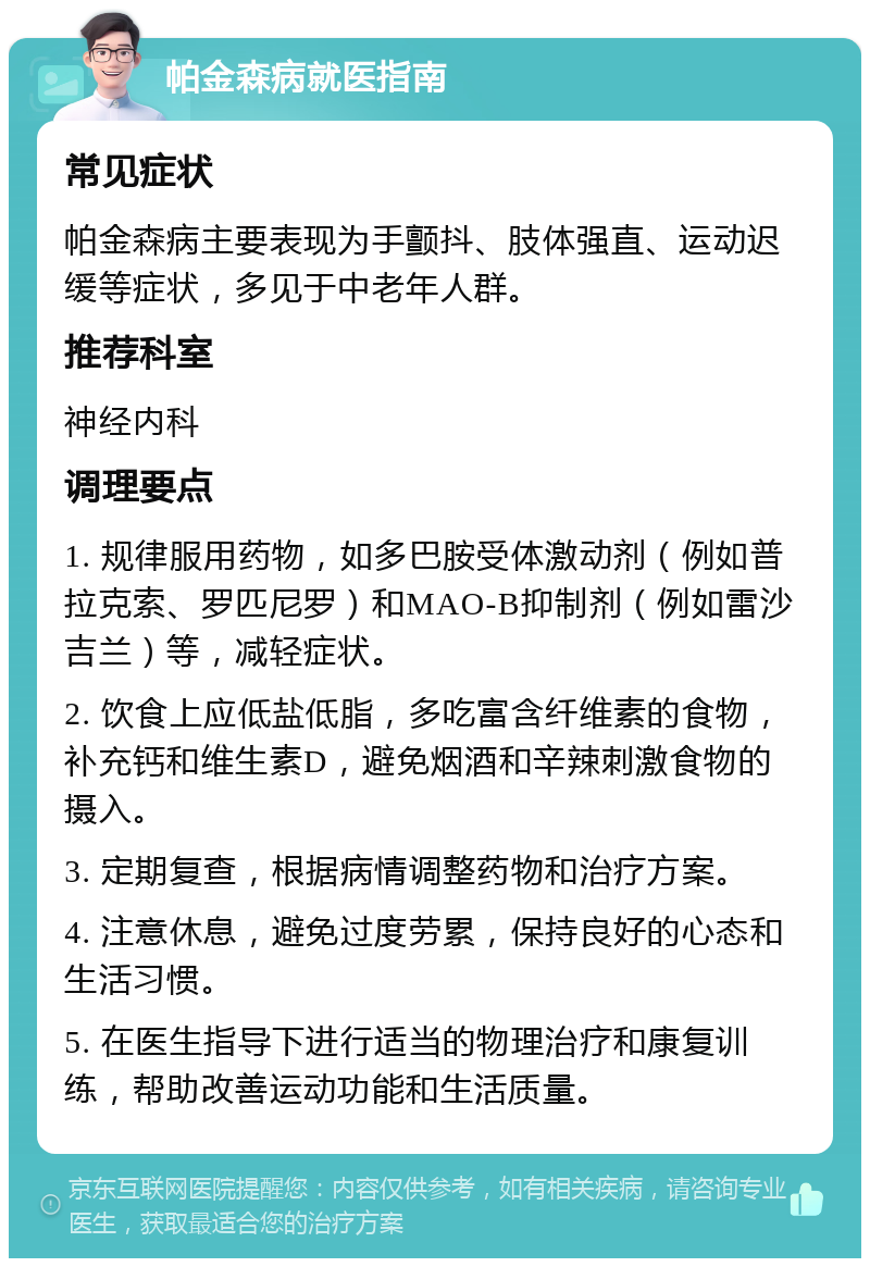 帕金森病就医指南 常见症状 帕金森病主要表现为手颤抖、肢体强直、运动迟缓等症状，多见于中老年人群。 推荐科室 神经内科 调理要点 1. 规律服用药物，如多巴胺受体激动剂（例如普拉克索、罗匹尼罗）和MAO-B抑制剂（例如雷沙吉兰）等，减轻症状。 2. 饮食上应低盐低脂，多吃富含纤维素的食物，补充钙和维生素D，避免烟酒和辛辣刺激食物的摄入。 3. 定期复查，根据病情调整药物和治疗方案。 4. 注意休息，避免过度劳累，保持良好的心态和生活习惯。 5. 在医生指导下进行适当的物理治疗和康复训练，帮助改善运动功能和生活质量。