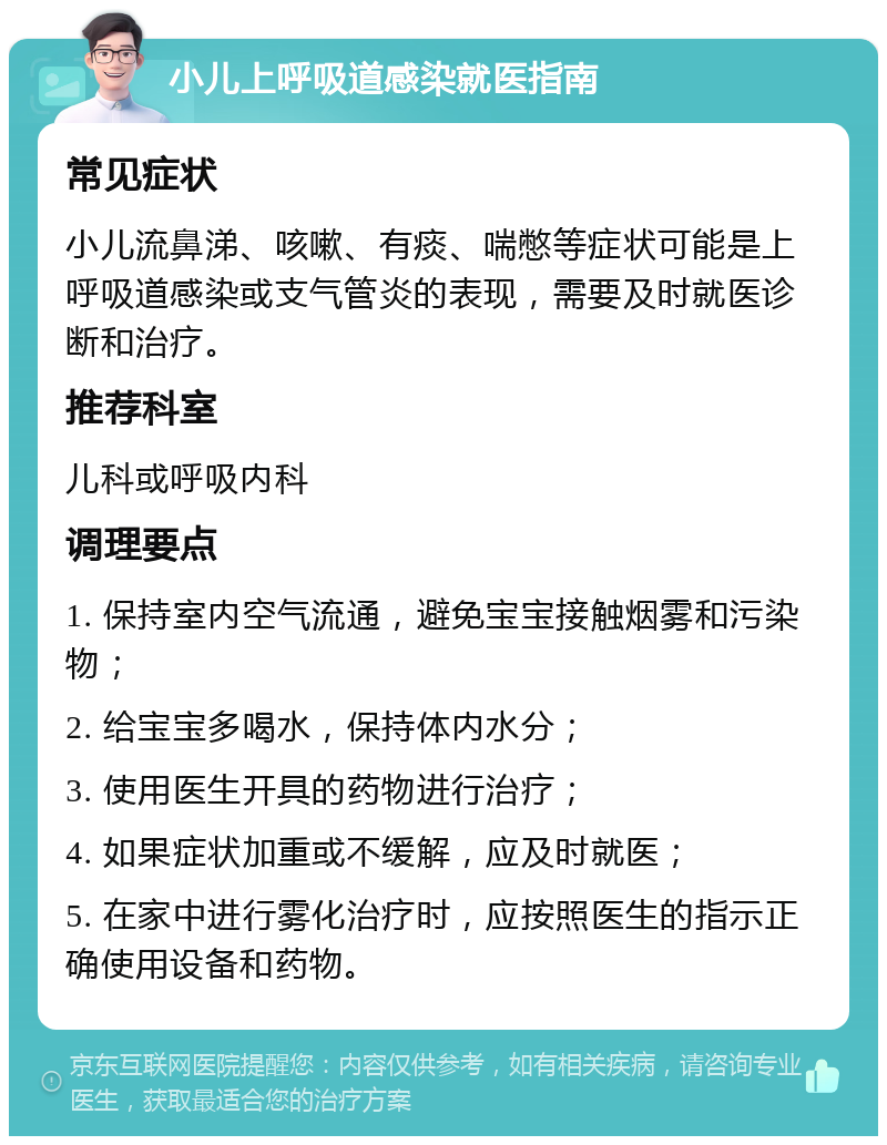 小儿上呼吸道感染就医指南 常见症状 小儿流鼻涕、咳嗽、有痰、喘憋等症状可能是上呼吸道感染或支气管炎的表现，需要及时就医诊断和治疗。 推荐科室 儿科或呼吸内科 调理要点 1. 保持室内空气流通，避免宝宝接触烟雾和污染物； 2. 给宝宝多喝水，保持体内水分； 3. 使用医生开具的药物进行治疗； 4. 如果症状加重或不缓解，应及时就医； 5. 在家中进行雾化治疗时，应按照医生的指示正确使用设备和药物。