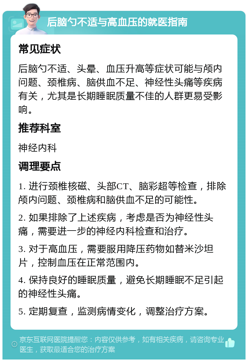 后脑勺不适与高血压的就医指南 常见症状 后脑勺不适、头晕、血压升高等症状可能与颅内问题、颈椎病、脑供血不足、神经性头痛等疾病有关，尤其是长期睡眠质量不佳的人群更易受影响。 推荐科室 神经内科 调理要点 1. 进行颈椎核磁、头部CT、脑彩超等检查，排除颅内问题、颈椎病和脑供血不足的可能性。 2. 如果排除了上述疾病，考虑是否为神经性头痛，需要进一步的神经内科检查和治疗。 3. 对于高血压，需要服用降压药物如替米沙坦片，控制血压在正常范围内。 4. 保持良好的睡眠质量，避免长期睡眠不足引起的神经性头痛。 5. 定期复查，监测病情变化，调整治疗方案。