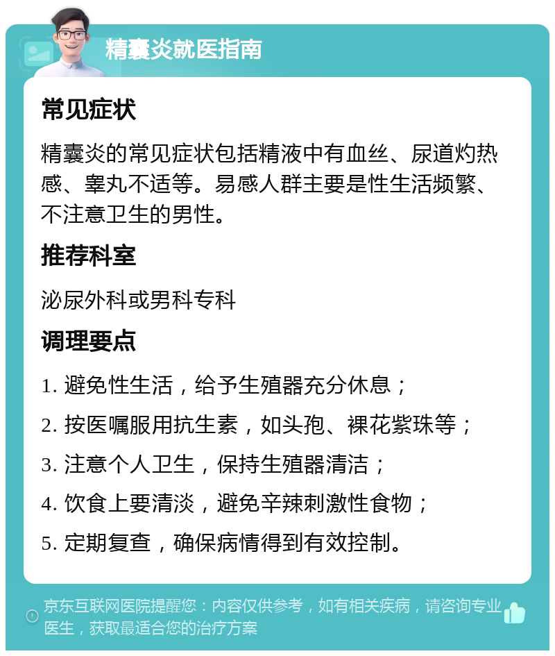 精囊炎就医指南 常见症状 精囊炎的常见症状包括精液中有血丝、尿道灼热感、睾丸不适等。易感人群主要是性生活频繁、不注意卫生的男性。 推荐科室 泌尿外科或男科专科 调理要点 1. 避免性生活，给予生殖器充分休息； 2. 按医嘱服用抗生素，如头孢、裸花紫珠等； 3. 注意个人卫生，保持生殖器清洁； 4. 饮食上要清淡，避免辛辣刺激性食物； 5. 定期复查，确保病情得到有效控制。