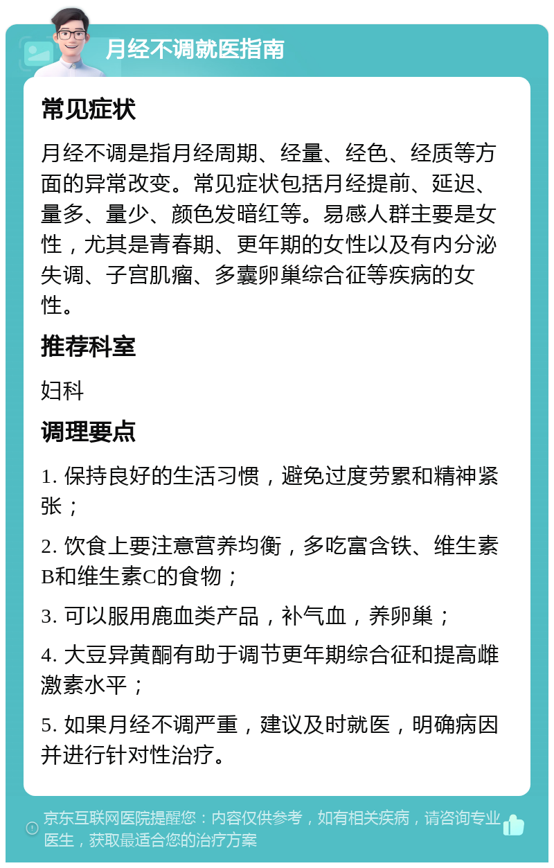 月经不调就医指南 常见症状 月经不调是指月经周期、经量、经色、经质等方面的异常改变。常见症状包括月经提前、延迟、量多、量少、颜色发暗红等。易感人群主要是女性，尤其是青春期、更年期的女性以及有内分泌失调、子宫肌瘤、多囊卵巢综合征等疾病的女性。 推荐科室 妇科 调理要点 1. 保持良好的生活习惯，避免过度劳累和精神紧张； 2. 饮食上要注意营养均衡，多吃富含铁、维生素B和维生素C的食物； 3. 可以服用鹿血类产品，补气血，养卵巢； 4. 大豆异黄酮有助于调节更年期综合征和提高雌激素水平； 5. 如果月经不调严重，建议及时就医，明确病因并进行针对性治疗。