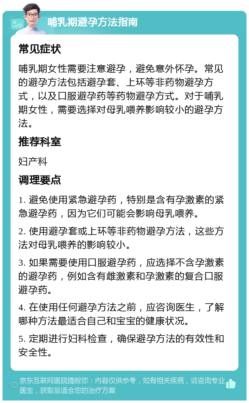 哺乳期避孕方法指南 常见症状 哺乳期女性需要注意避孕，避免意外怀孕。常见的避孕方法包括避孕套、上环等非药物避孕方式，以及口服避孕药等药物避孕方式。对于哺乳期女性，需要选择对母乳喂养影响较小的避孕方法。 推荐科室 妇产科 调理要点 1. 避免使用紧急避孕药，特别是含有孕激素的紧急避孕药，因为它们可能会影响母乳喂养。 2. 使用避孕套或上环等非药物避孕方法，这些方法对母乳喂养的影响较小。 3. 如果需要使用口服避孕药，应选择不含孕激素的避孕药，例如含有雌激素和孕激素的复合口服避孕药。 4. 在使用任何避孕方法之前，应咨询医生，了解哪种方法最适合自己和宝宝的健康状况。 5. 定期进行妇科检查，确保避孕方法的有效性和安全性。