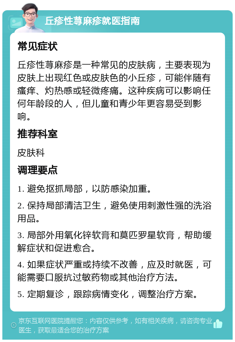 丘疹性荨麻疹就医指南 常见症状 丘疹性荨麻疹是一种常见的皮肤病，主要表现为皮肤上出现红色或皮肤色的小丘疹，可能伴随有瘙痒、灼热感或轻微疼痛。这种疾病可以影响任何年龄段的人，但儿童和青少年更容易受到影响。 推荐科室 皮肤科 调理要点 1. 避免抠抓局部，以防感染加重。 2. 保持局部清洁卫生，避免使用刺激性强的洗浴用品。 3. 局部外用氧化锌软膏和莫匹罗星软膏，帮助缓解症状和促进愈合。 4. 如果症状严重或持续不改善，应及时就医，可能需要口服抗过敏药物或其他治疗方法。 5. 定期复诊，跟踪病情变化，调整治疗方案。