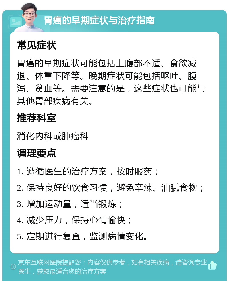 胃癌的早期症状与治疗指南 常见症状 胃癌的早期症状可能包括上腹部不适、食欲减退、体重下降等。晚期症状可能包括呕吐、腹泻、贫血等。需要注意的是，这些症状也可能与其他胃部疾病有关。 推荐科室 消化内科或肿瘤科 调理要点 1. 遵循医生的治疗方案，按时服药； 2. 保持良好的饮食习惯，避免辛辣、油腻食物； 3. 增加运动量，适当锻炼； 4. 减少压力，保持心情愉快； 5. 定期进行复查，监测病情变化。