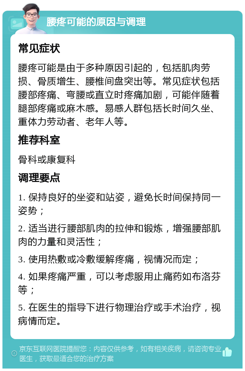 腰疼可能的原因与调理 常见症状 腰疼可能是由于多种原因引起的，包括肌肉劳损、骨质增生、腰椎间盘突出等。常见症状包括腰部疼痛、弯腰或直立时疼痛加剧，可能伴随着腿部疼痛或麻木感。易感人群包括长时间久坐、重体力劳动者、老年人等。 推荐科室 骨科或康复科 调理要点 1. 保持良好的坐姿和站姿，避免长时间保持同一姿势； 2. 适当进行腰部肌肉的拉伸和锻炼，增强腰部肌肉的力量和灵活性； 3. 使用热敷或冷敷缓解疼痛，视情况而定； 4. 如果疼痛严重，可以考虑服用止痛药如布洛芬等； 5. 在医生的指导下进行物理治疗或手术治疗，视病情而定。