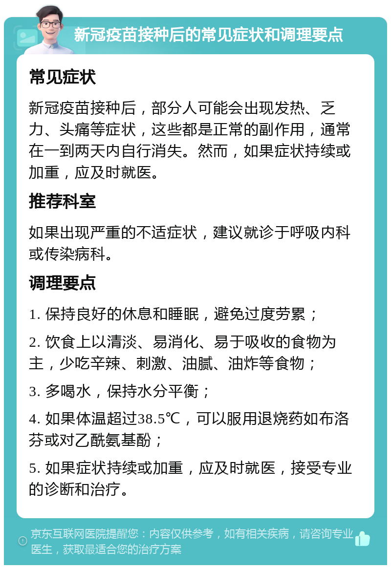 新冠疫苗接种后的常见症状和调理要点 常见症状 新冠疫苗接种后，部分人可能会出现发热、乏力、头痛等症状，这些都是正常的副作用，通常在一到两天内自行消失。然而，如果症状持续或加重，应及时就医。 推荐科室 如果出现严重的不适症状，建议就诊于呼吸内科或传染病科。 调理要点 1. 保持良好的休息和睡眠，避免过度劳累； 2. 饮食上以清淡、易消化、易于吸收的食物为主，少吃辛辣、刺激、油腻、油炸等食物； 3. 多喝水，保持水分平衡； 4. 如果体温超过38.5℃，可以服用退烧药如布洛芬或对乙酰氨基酚； 5. 如果症状持续或加重，应及时就医，接受专业的诊断和治疗。