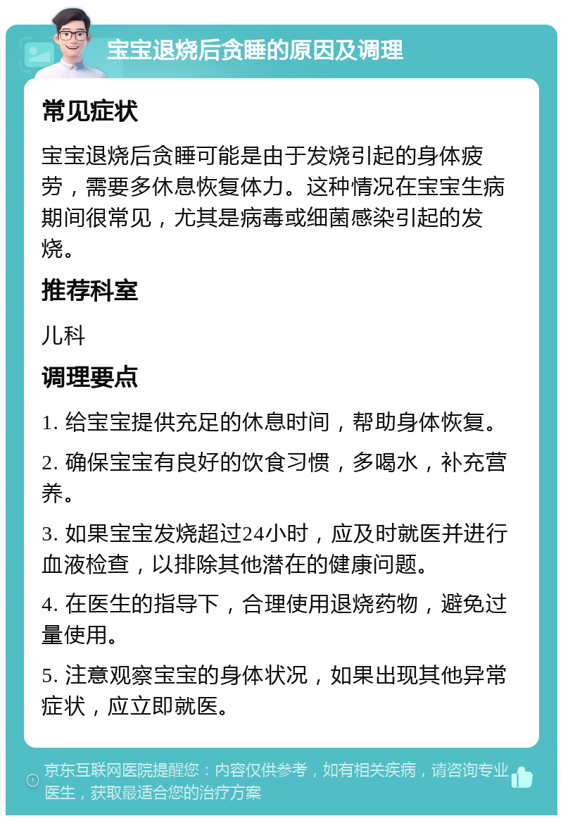 宝宝退烧后贪睡的原因及调理 常见症状 宝宝退烧后贪睡可能是由于发烧引起的身体疲劳，需要多休息恢复体力。这种情况在宝宝生病期间很常见，尤其是病毒或细菌感染引起的发烧。 推荐科室 儿科 调理要点 1. 给宝宝提供充足的休息时间，帮助身体恢复。 2. 确保宝宝有良好的饮食习惯，多喝水，补充营养。 3. 如果宝宝发烧超过24小时，应及时就医并进行血液检查，以排除其他潜在的健康问题。 4. 在医生的指导下，合理使用退烧药物，避免过量使用。 5. 注意观察宝宝的身体状况，如果出现其他异常症状，应立即就医。