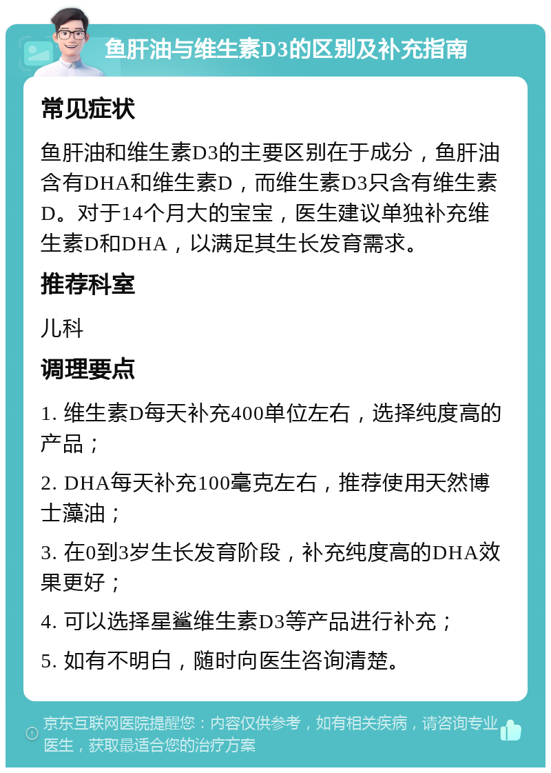 鱼肝油与维生素D3的区别及补充指南 常见症状 鱼肝油和维生素D3的主要区别在于成分，鱼肝油含有DHA和维生素D，而维生素D3只含有维生素D。对于14个月大的宝宝，医生建议单独补充维生素D和DHA，以满足其生长发育需求。 推荐科室 儿科 调理要点 1. 维生素D每天补充400单位左右，选择纯度高的产品； 2. DHA每天补充100毫克左右，推荐使用天然博士藻油； 3. 在0到3岁生长发育阶段，补充纯度高的DHA效果更好； 4. 可以选择星鲨维生素D3等产品进行补充； 5. 如有不明白，随时向医生咨询清楚。