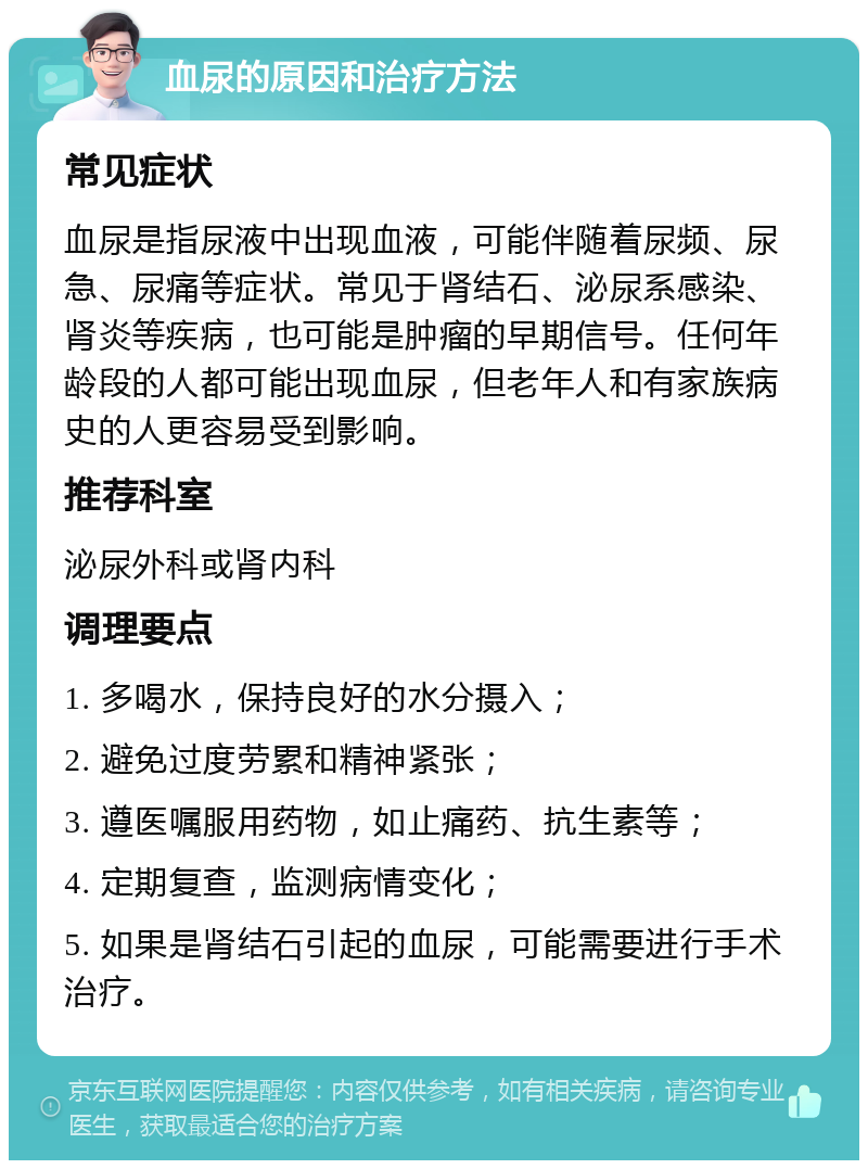 血尿的原因和治疗方法 常见症状 血尿是指尿液中出现血液，可能伴随着尿频、尿急、尿痛等症状。常见于肾结石、泌尿系感染、肾炎等疾病，也可能是肿瘤的早期信号。任何年龄段的人都可能出现血尿，但老年人和有家族病史的人更容易受到影响。 推荐科室 泌尿外科或肾内科 调理要点 1. 多喝水，保持良好的水分摄入； 2. 避免过度劳累和精神紧张； 3. 遵医嘱服用药物，如止痛药、抗生素等； 4. 定期复查，监测病情变化； 5. 如果是肾结石引起的血尿，可能需要进行手术治疗。