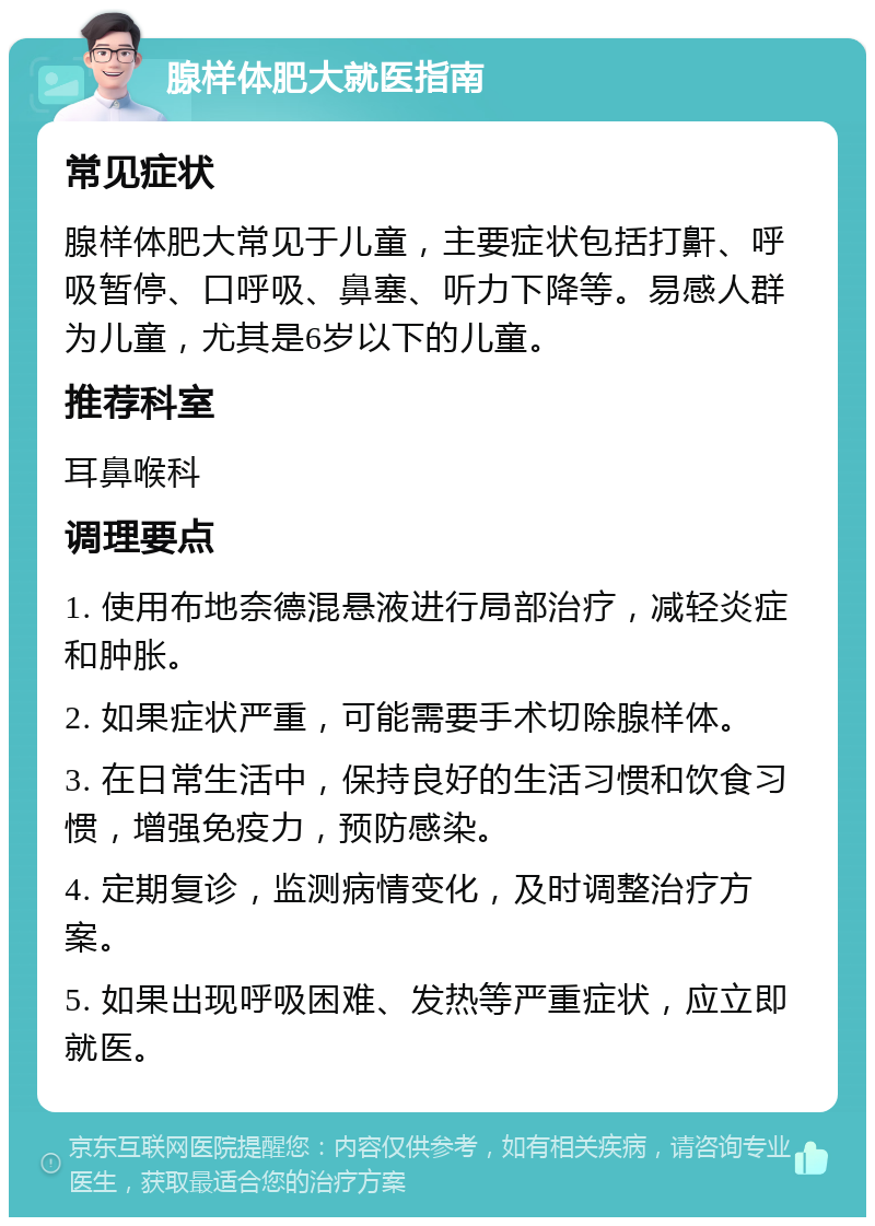 腺样体肥大就医指南 常见症状 腺样体肥大常见于儿童，主要症状包括打鼾、呼吸暂停、口呼吸、鼻塞、听力下降等。易感人群为儿童，尤其是6岁以下的儿童。 推荐科室 耳鼻喉科 调理要点 1. 使用布地奈德混悬液进行局部治疗，减轻炎症和肿胀。 2. 如果症状严重，可能需要手术切除腺样体。 3. 在日常生活中，保持良好的生活习惯和饮食习惯，增强免疫力，预防感染。 4. 定期复诊，监测病情变化，及时调整治疗方案。 5. 如果出现呼吸困难、发热等严重症状，应立即就医。