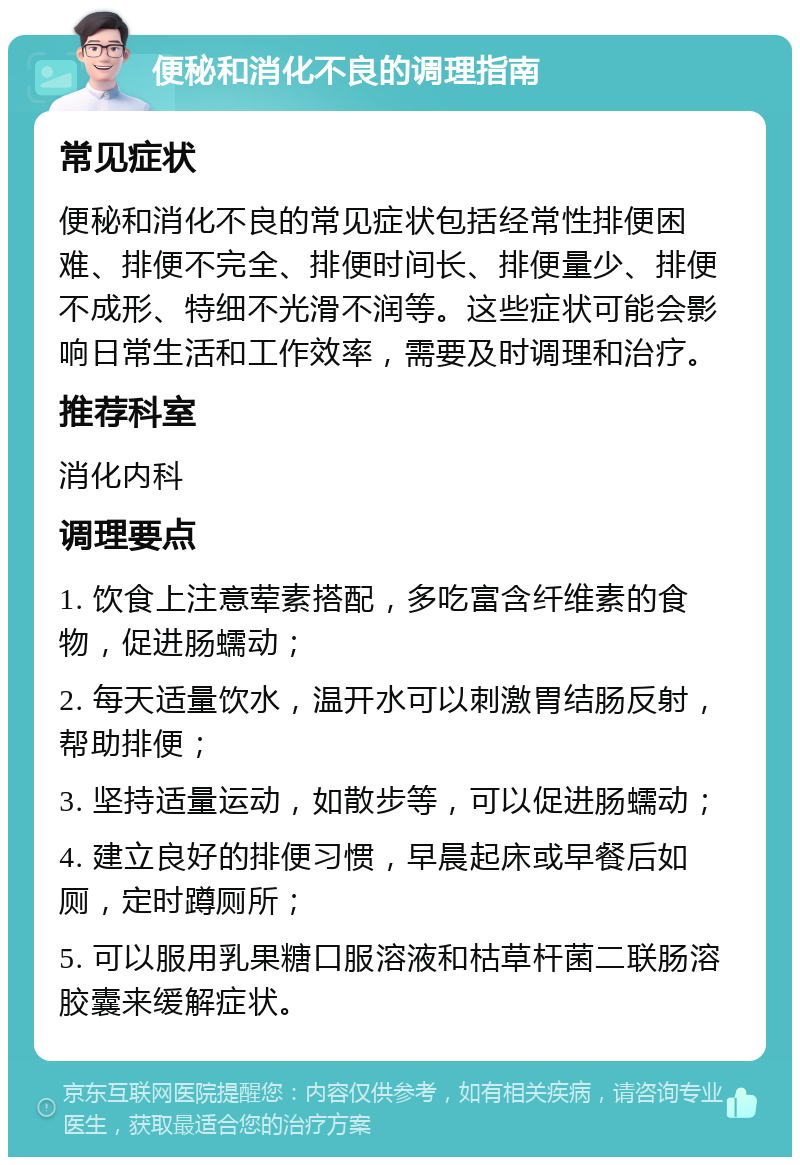 便秘和消化不良的调理指南 常见症状 便秘和消化不良的常见症状包括经常性排便困难、排便不完全、排便时间长、排便量少、排便不成形、特细不光滑不润等。这些症状可能会影响日常生活和工作效率，需要及时调理和治疗。 推荐科室 消化内科 调理要点 1. 饮食上注意荤素搭配，多吃富含纤维素的食物，促进肠蠕动； 2. 每天适量饮水，温开水可以刺激胃结肠反射，帮助排便； 3. 坚持适量运动，如散步等，可以促进肠蠕动； 4. 建立良好的排便习惯，早晨起床或早餐后如厕，定时蹲厕所； 5. 可以服用乳果糖口服溶液和枯草杆菌二联肠溶胶囊来缓解症状。