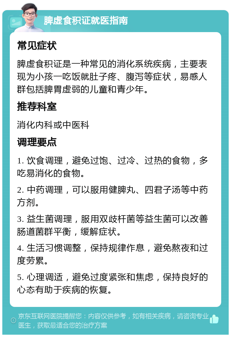 脾虚食积证就医指南 常见症状 脾虚食积证是一种常见的消化系统疾病，主要表现为小孩一吃饭就肚子疼、腹泻等症状，易感人群包括脾胃虚弱的儿童和青少年。 推荐科室 消化内科或中医科 调理要点 1. 饮食调理，避免过饱、过冷、过热的食物，多吃易消化的食物。 2. 中药调理，可以服用健脾丸、四君子汤等中药方剂。 3. 益生菌调理，服用双歧杆菌等益生菌可以改善肠道菌群平衡，缓解症状。 4. 生活习惯调整，保持规律作息，避免熬夜和过度劳累。 5. 心理调适，避免过度紧张和焦虑，保持良好的心态有助于疾病的恢复。