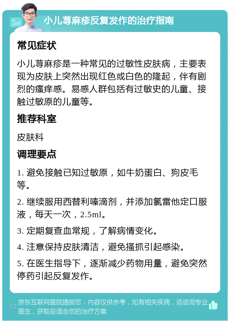 小儿荨麻疹反复发作的治疗指南 常见症状 小儿荨麻疹是一种常见的过敏性皮肤病，主要表现为皮肤上突然出现红色或白色的隆起，伴有剧烈的瘙痒感。易感人群包括有过敏史的儿童、接触过敏原的儿童等。 推荐科室 皮肤科 调理要点 1. 避免接触已知过敏原，如牛奶蛋白、狗皮毛等。 2. 继续服用西替利嗪滴剂，并添加氯雷他定口服液，每天一次，2.5ml。 3. 定期复查血常规，了解病情变化。 4. 注意保持皮肤清洁，避免搔抓引起感染。 5. 在医生指导下，逐渐减少药物用量，避免突然停药引起反复发作。