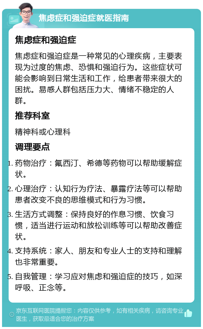 焦虑症和强迫症就医指南 焦虑症和强迫症 焦虑症和强迫症是一种常见的心理疾病，主要表现为过度的焦虑、恐惧和强迫行为。这些症状可能会影响到日常生活和工作，给患者带来很大的困扰。易感人群包括压力大、情绪不稳定的人群。 推荐科室 精神科或心理科 调理要点 药物治疗：氟西汀、希德等药物可以帮助缓解症状。 心理治疗：认知行为疗法、暴露疗法等可以帮助患者改变不良的思维模式和行为习惯。 生活方式调整：保持良好的作息习惯、饮食习惯，适当进行运动和放松训练等可以帮助改善症状。 支持系统：家人、朋友和专业人士的支持和理解也非常重要。 自我管理：学习应对焦虑和强迫症的技巧，如深呼吸、正念等。