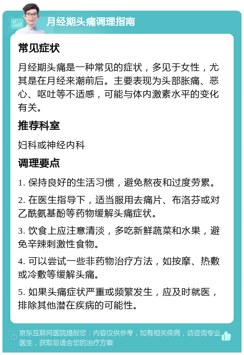 月经期头痛调理指南 常见症状 月经期头痛是一种常见的症状，多见于女性，尤其是在月经来潮前后。主要表现为头部胀痛、恶心、呕吐等不适感，可能与体内激素水平的变化有关。 推荐科室 妇科或神经内科 调理要点 1. 保持良好的生活习惯，避免熬夜和过度劳累。 2. 在医生指导下，适当服用去痛片、布洛芬或对乙酰氨基酚等药物缓解头痛症状。 3. 饮食上应注意清淡，多吃新鲜蔬菜和水果，避免辛辣刺激性食物。 4. 可以尝试一些非药物治疗方法，如按摩、热敷或冷敷等缓解头痛。 5. 如果头痛症状严重或频繁发生，应及时就医，排除其他潜在疾病的可能性。