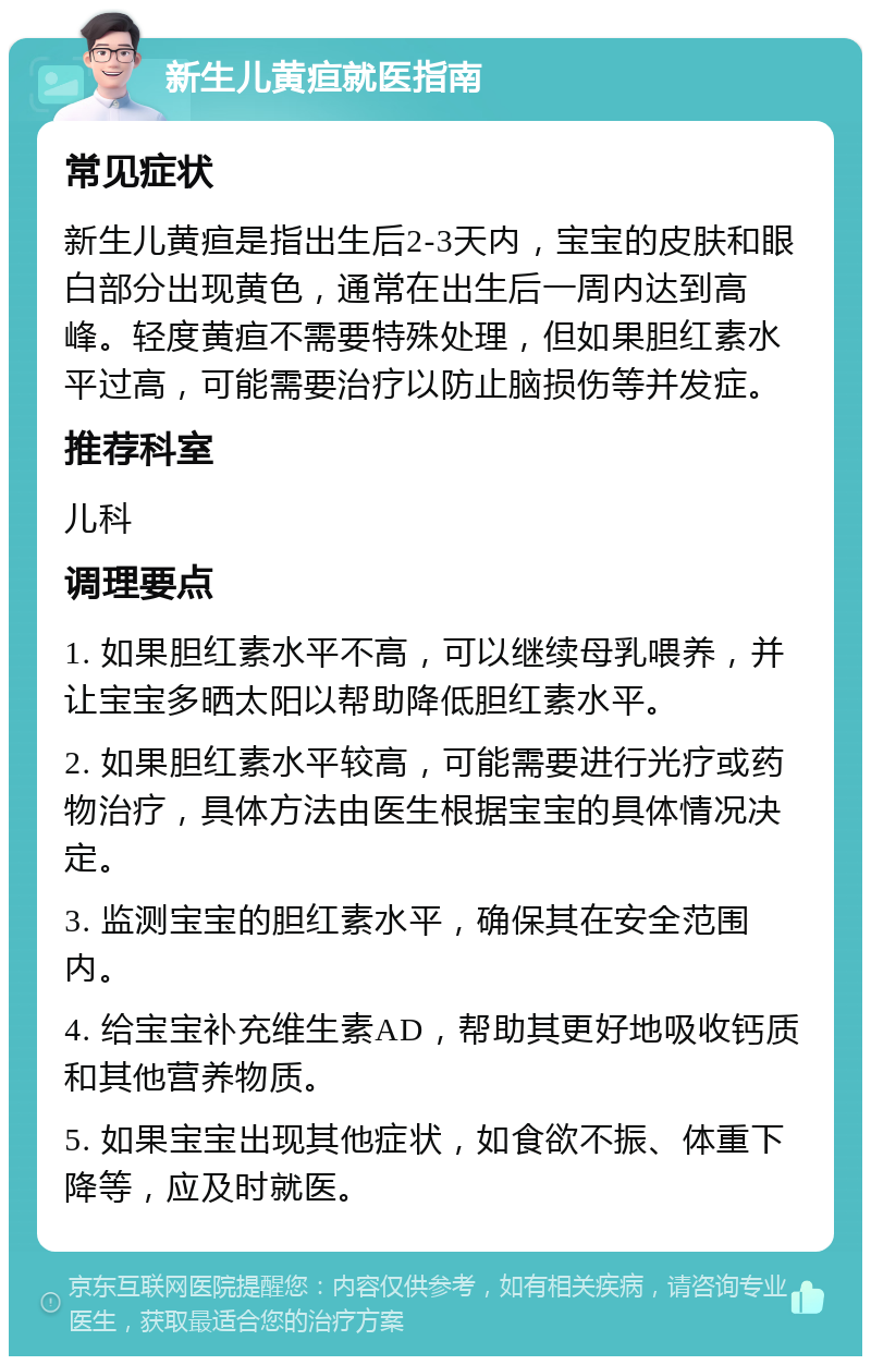 新生儿黄疸就医指南 常见症状 新生儿黄疸是指出生后2-3天内，宝宝的皮肤和眼白部分出现黄色，通常在出生后一周内达到高峰。轻度黄疸不需要特殊处理，但如果胆红素水平过高，可能需要治疗以防止脑损伤等并发症。 推荐科室 儿科 调理要点 1. 如果胆红素水平不高，可以继续母乳喂养，并让宝宝多晒太阳以帮助降低胆红素水平。 2. 如果胆红素水平较高，可能需要进行光疗或药物治疗，具体方法由医生根据宝宝的具体情况决定。 3. 监测宝宝的胆红素水平，确保其在安全范围内。 4. 给宝宝补充维生素AD，帮助其更好地吸收钙质和其他营养物质。 5. 如果宝宝出现其他症状，如食欲不振、体重下降等，应及时就医。