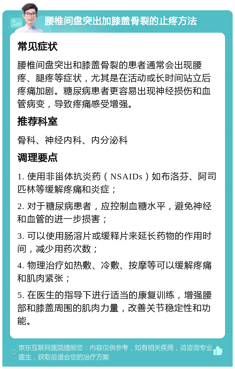 腰椎间盘突出加膝盖骨裂的止疼方法 常见症状 腰椎间盘突出和膝盖骨裂的患者通常会出现腰疼、腿疼等症状，尤其是在活动或长时间站立后疼痛加剧。糖尿病患者更容易出现神经损伤和血管病变，导致疼痛感受增强。 推荐科室 骨科、神经内科、内分泌科 调理要点 1. 使用非甾体抗炎药（NSAIDs）如布洛芬、阿司匹林等缓解疼痛和炎症； 2. 对于糖尿病患者，应控制血糖水平，避免神经和血管的进一步损害； 3. 可以使用肠溶片或缓释片来延长药物的作用时间，减少用药次数； 4. 物理治疗如热敷、冷敷、按摩等可以缓解疼痛和肌肉紧张； 5. 在医生的指导下进行适当的康复训练，增强腰部和膝盖周围的肌肉力量，改善关节稳定性和功能。