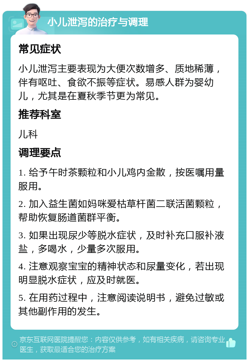 小儿泄泻的治疗与调理 常见症状 小儿泄泻主要表现为大便次数增多、质地稀薄，伴有呕吐、食欲不振等症状。易感人群为婴幼儿，尤其是在夏秋季节更为常见。 推荐科室 儿科 调理要点 1. 给予午时茶颗粒和小儿鸡内金散，按医嘱用量服用。 2. 加入益生菌如妈咪爱枯草杆菌二联活菌颗粒，帮助恢复肠道菌群平衡。 3. 如果出现尿少等脱水症状，及时补充口服补液盐，多喝水，少量多次服用。 4. 注意观察宝宝的精神状态和尿量变化，若出现明显脱水症状，应及时就医。 5. 在用药过程中，注意阅读说明书，避免过敏或其他副作用的发生。