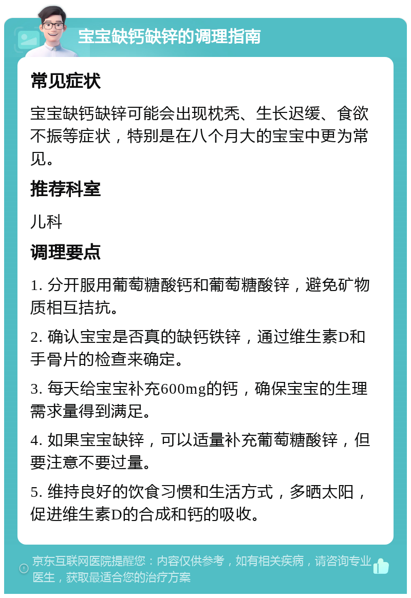 宝宝缺钙缺锌的调理指南 常见症状 宝宝缺钙缺锌可能会出现枕秃、生长迟缓、食欲不振等症状，特别是在八个月大的宝宝中更为常见。 推荐科室 儿科 调理要点 1. 分开服用葡萄糖酸钙和葡萄糖酸锌，避免矿物质相互拮抗。 2. 确认宝宝是否真的缺钙铁锌，通过维生素D和手骨片的检查来确定。 3. 每天给宝宝补充600mg的钙，确保宝宝的生理需求量得到满足。 4. 如果宝宝缺锌，可以适量补充葡萄糖酸锌，但要注意不要过量。 5. 维持良好的饮食习惯和生活方式，多晒太阳，促进维生素D的合成和钙的吸收。