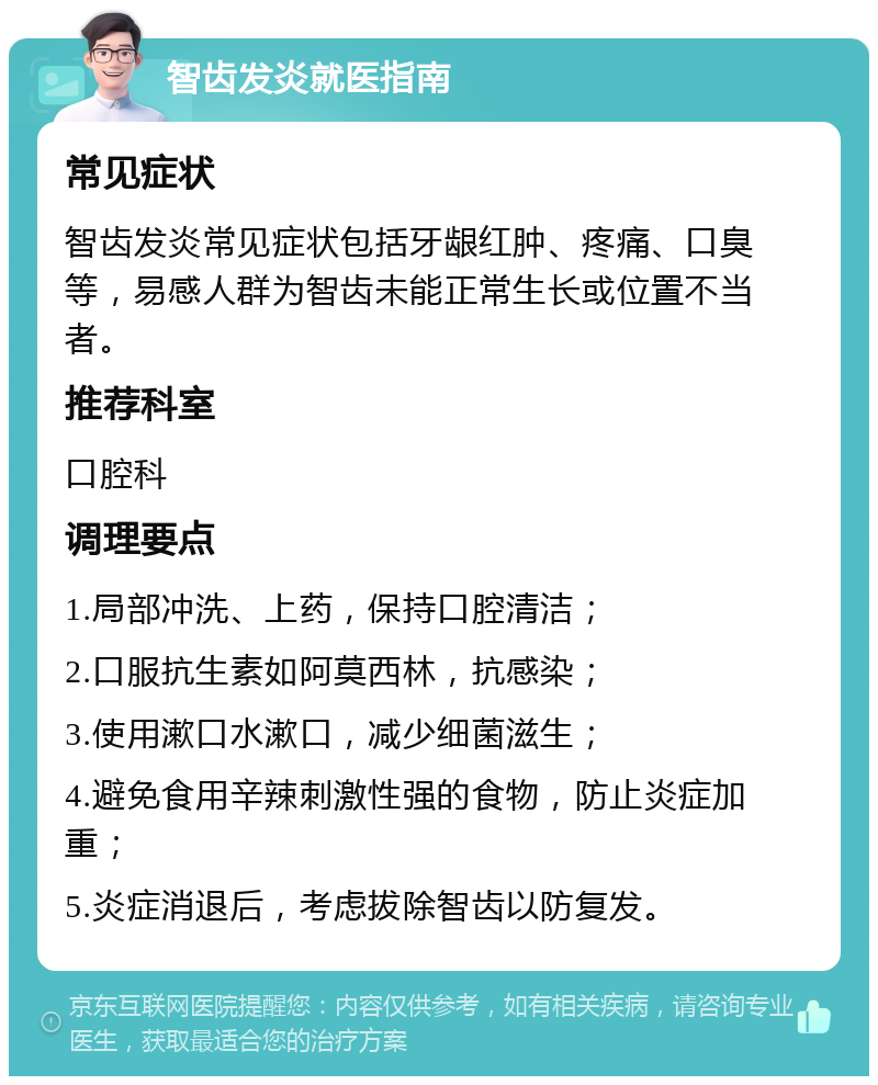 智齿发炎就医指南 常见症状 智齿发炎常见症状包括牙龈红肿、疼痛、口臭等，易感人群为智齿未能正常生长或位置不当者。 推荐科室 口腔科 调理要点 1.局部冲洗、上药，保持口腔清洁； 2.口服抗生素如阿莫西林，抗感染； 3.使用漱口水漱口，减少细菌滋生； 4.避免食用辛辣刺激性强的食物，防止炎症加重； 5.炎症消退后，考虑拔除智齿以防复发。