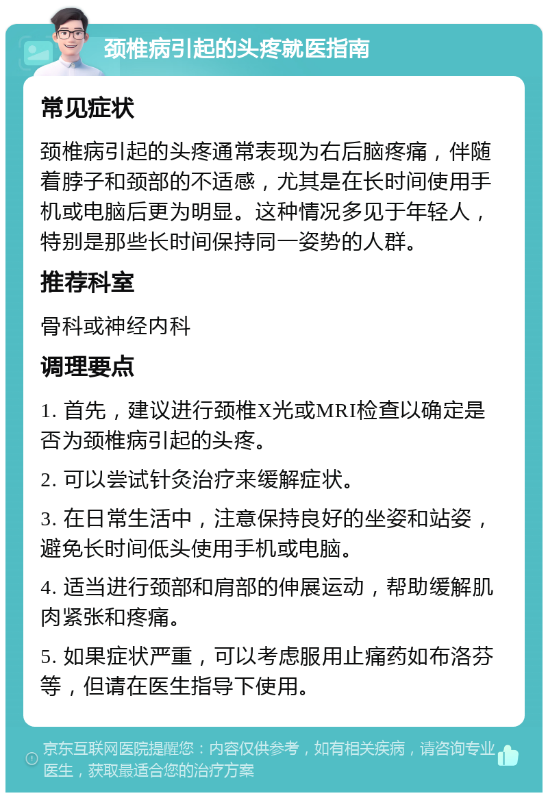 颈椎病引起的头疼就医指南 常见症状 颈椎病引起的头疼通常表现为右后脑疼痛，伴随着脖子和颈部的不适感，尤其是在长时间使用手机或电脑后更为明显。这种情况多见于年轻人，特别是那些长时间保持同一姿势的人群。 推荐科室 骨科或神经内科 调理要点 1. 首先，建议进行颈椎X光或MRI检查以确定是否为颈椎病引起的头疼。 2. 可以尝试针灸治疗来缓解症状。 3. 在日常生活中，注意保持良好的坐姿和站姿，避免长时间低头使用手机或电脑。 4. 适当进行颈部和肩部的伸展运动，帮助缓解肌肉紧张和疼痛。 5. 如果症状严重，可以考虑服用止痛药如布洛芬等，但请在医生指导下使用。