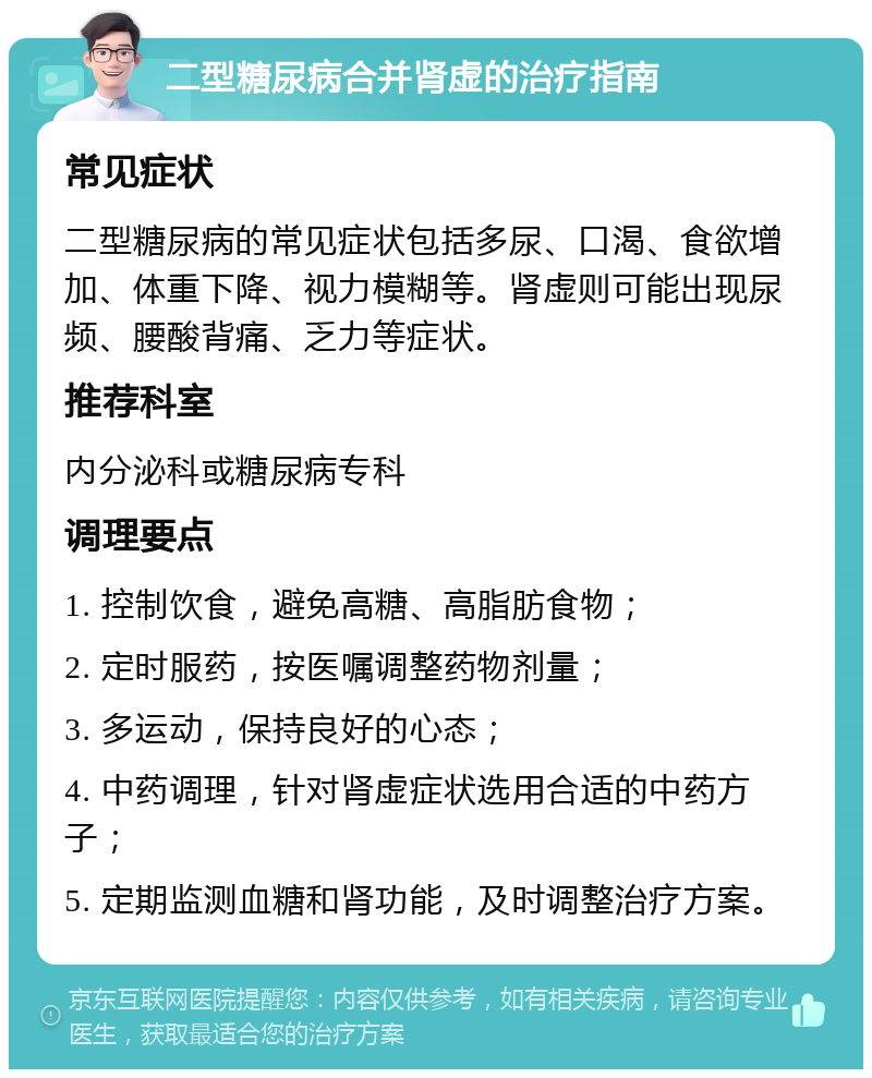 二型糖尿病合并肾虚的治疗指南 常见症状 二型糖尿病的常见症状包括多尿、口渴、食欲增加、体重下降、视力模糊等。肾虚则可能出现尿频、腰酸背痛、乏力等症状。 推荐科室 内分泌科或糖尿病专科 调理要点 1. 控制饮食，避免高糖、高脂肪食物； 2. 定时服药，按医嘱调整药物剂量； 3. 多运动，保持良好的心态； 4. 中药调理，针对肾虚症状选用合适的中药方子； 5. 定期监测血糖和肾功能，及时调整治疗方案。