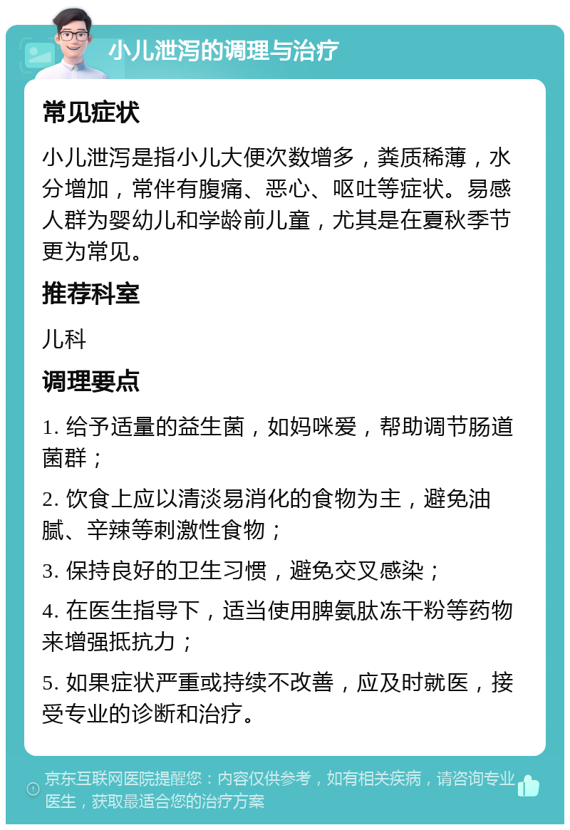 小儿泄泻的调理与治疗 常见症状 小儿泄泻是指小儿大便次数增多，粪质稀薄，水分增加，常伴有腹痛、恶心、呕吐等症状。易感人群为婴幼儿和学龄前儿童，尤其是在夏秋季节更为常见。 推荐科室 儿科 调理要点 1. 给予适量的益生菌，如妈咪爱，帮助调节肠道菌群； 2. 饮食上应以清淡易消化的食物为主，避免油腻、辛辣等刺激性食物； 3. 保持良好的卫生习惯，避免交叉感染； 4. 在医生指导下，适当使用脾氨肽冻干粉等药物来增强抵抗力； 5. 如果症状严重或持续不改善，应及时就医，接受专业的诊断和治疗。